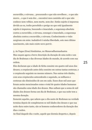 25
escravidão, o nirvana... procurando o que não envelhece... o que não
morre... o que é sem dor... encontrei meu caminho até o que não
conhece nem velhice, nem morte, nem dor. Então sujeito à impureza
devido ao eu, tenho percebido o perigo no que está igualmente
sujeito à impureza, buscando o imaculado, a segurança absoluta
contra a escravidão, o nirvana, consegui o imaculado, a segurança
absoluta contra a escravidão, o nirvana. Conhecimento e visão
surgiram em mim: inabalável é minha liberdade, este meu último
nascimento, não mais existe novo porvir.
5. As Yugas (Eras) hinduístas, no Manavadharmashastra
Mas ouçam agora a breve descrição da duração de uma noite e um
dia de Brahman e das diversas idades do mundo, de acordo com sua
ordem.
Eles declaram que a idade de Krita consiste em quatro mil anos dos
deuses; o crepúsculo antes dela consiste em outras tantas centenas, e
o crepúsculo seguinte no mesmo número. Nas outras três idades,
com seus crepúsculos antecedendo e seguindo, os milhares e
centenas são diminuídos de um em cada. Esses doze mil anos que
foram assim mencionados como o total de quatro idades humanas
são chamados uma idade dos deuses. Mas saibam que a soma de mil
idades dos deuses forma um dia de Brahman, e que sua noite tem a
mesma duração.
Somente aqueles, que sabem que o dia santo de Brahman na verdade
termina depois de completarem-se mil idades dos deuses e que sua
noite dura outro tanto, são os homens conhecedores da duração dos
dias e noites.
Ao final daquele dia e noite, aquele que dormia desperta e, depois
 