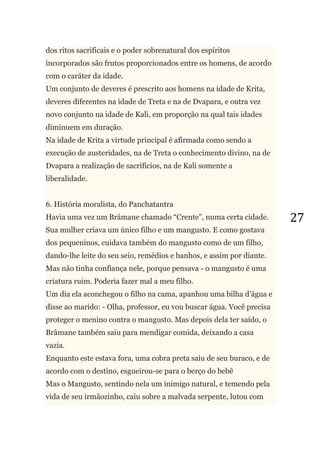 27
dos ritos sacrificais e o poder sobrenatural dos espíritos
incorporados são frutos proporcionados entre os homens, de acordo
com o caráter da idade.
Um conjunto de deveres é prescrito aos homens na idade de Krita,
deveres diferentes na idade de Treta e na de Dvapara, e outra vez
novo conjunto na idade de Kali, em proporção na qual tais idades
diminuem em duração.
Na idade de Krita a virtude principal é afirmada como sendo a
execução de austeridades, na de Treta o conhecimento divino, na de
Dvapara a realização de sacrifícios, na de Kali somente a
liberalidade.
6. História moralista, do Panchatantra
Havia uma vez um Brâmane chamado ―Crente‖, numa certa cidade.
Sua mulher criava um único filho e um mangusto. E como gostava
dos pequeninos, cuidava também do mangusto como de um filho,
dando-lhe leite do seu seio, remédios e banhos, e assim por diante.
Mas não tinha confiança nele, porque pensava - o mangusto é uma
criatura ruim. Poderia fazer mal a meu filho.
Um dia ela aconchegou o filho na cama, apanhou uma bilha d‘água e
disse ao marido: - Olha, professor, eu vou buscar água. Você precisa
proteger o menino contra o mangusto. Mas depois dela ter saído, o
Brâmane também saiu para mendigar comida, deixando a casa
vazia.
Enquanto este estava fora, uma cobra preta saiu de seu buraco, e de
acordo com o destino, esgueirou-se para o berço do bebê
Mas o Mangusto, sentindo nela um inimigo natural, e temendo pela
vida de seu irmãozinho, caiu sobre a malvada serpente, lutou com
 