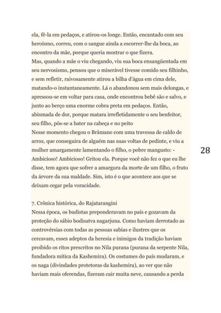 28
ela, fê-la em pedaços, e atirou-os longe. Então, encantado com seu
heroísmo, correu, com o sangue ainda a escorrer-lhe da boca, ao
encontro da mãe, porque queria mostrar o que fizera.
Mas, quando a mãe o viu chegando, viu sua boca ensangüentada em
seu nervosismo, pensou que o miserável tivesse comido seu filhinho,
e sem refletir, raivosamente atirou a bilha d‘água em cima dele,
matando-o instantaneamente. Lá o abandonou sem mais delongas, e
apressou-se em voltar para casa, onde encontrou bebê são e salvo, e
junto ao berço uma enorme cobra preta em pedaços. Então,
abismada de dor, porque matara irrefletidamente o seu benfeitor,
seu filho, pôs-se a bater na cabeça e no peito
Nesse momento chegou o Brâmane com uma travessa de caldo de
arroz, que conseguira de alguém nas suas voltas de pedinte, e viu a
mulher amargamente lamentando o filho, o pobre mangusto: -
Ambicioso! Ambicioso! Gritou ela. Porque você não fez o que eu lhe
disse, tem agora que sofrer a amargura da morte de um filho, o fruto
da árvore da sua maldade. Sim, isto é o que acontece aos que se
deixam cegar pela voracidade.
7. Crônica histórica, do Rajatarangini
Nessa época, os budistas preponderavam no país e gozavam da
proteção do sábio bodisatva nagarjuna. Como haviam derrotado as
controvérsias com todas as pessoas sabias e ilustres que os
cercavam, esses adeptos da heresia e inimigos da tradição haviam
proibido os ritos prescritos no Nila purana (purana da serpente Nila,
fundadora mítica da Kashemira). Os costumes do país mudaram, e
os naga (divindades protetoras da kashemira), ao ver que não
haviam mais oferendas, fizeram cair muita neve, causando a perda
 