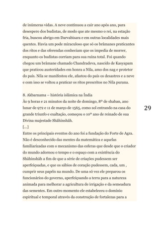 29
de inúmeras vidas. A neve continuou a cair ano após ano, para
desespero dos budistas, de modo que ate mesmo o rei, na estação
fria, buscou abrigo em Darvabisara e em outras localidades mais
quentes. Havia um pode miraculoso que só os brâmanes praticantes
dos ritos e das oferendas conheciam que os impedia de morrer,
enquanto os budistas corriam para sua ruína total. Foi quando
chegou um brâmane chamado Chandradeva, nascido de Kasyapam
que praticou austeridades em honra a Nila, amo dos nag e protetor
do país. Nila se manifestou ele, afastou do país os desastres e a neve
e com isso se voltou a praticar os ritos prescritos no Nila purana.
8. Akbarnama – história islâmica na Índia
Às 9 horas e 21 minutos da noite de domingo, 8º de shaban, ano
lunar de 972 e 11 de março de 1565, como sol entrando na casa do
grande triunfo e exaltação, começou o 10º ano de reinado de sua
Divina majestade Shāhinshāh.
[...]
Entre os principais eventos do ano foi a fundação do Forte de Agra.
Não é desconhecido das mentes da matemática e aquelas
familiarizadas com o mecanismo das esferas que desde que o criador
do mundo adornou o tempo e o espaço com a existência do
Shāhinshāh a fim de que a série de criações pudessem ser
aperfeiçoadas, e que os sábios de coração pudessem, cada, um ,
cumprir seus papéis na mundo. De uma só vez ele preparou os
funcionários do governo, aperfeiçoando a terra para a natureza
animada para melhorar a agricultura de irrigação e da semeadura
das sementes. Em outro momento ele estabeleceu o domínio
espiritual e temporal através da construção de fortalezas para a
 