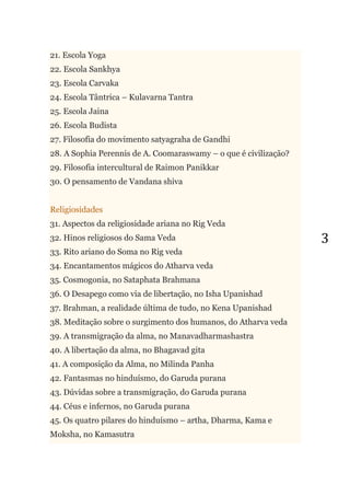 3
21. Escola Yoga
22. Escola Sankhya
23. Escola Carvaka
24. Escola Tântrica – Kulavarna Tantra
25. Escola Jaina
26. Escola Budista
27. Filosofia do movimento satyagraha de Gandhi
28. A Sophia Perennis de A. Coomaraswamy – o que é civilização?
29. Filosofia intercultural de Raimon Panikkar
30. O pensamento de Vandana shiva
Religiosidades
31. Aspectos da religiosidade ariana no Rig Veda
32. Hinos religiosos do Sama Veda
33. Rito ariano do Soma no Rig veda
34. Encantamentos mágicos do Atharva veda
35. Cosmogonia, no Sataphata Brahmana
36. O Desapego como via de libertação, no Isha Upanishad
37. Brahman, a realidade última de tudo, no Kena Upanishad
38. Meditação sobre o surgimento dos humanos, do Atharva veda
39. A transmigração da alma, no Manavadharmashastra
40. A libertação da alma, no Bhagavad gita
41. A composição da Alma, no Milinda Panha
42. Fantasmas no hinduísmo, do Garuda purana
43. Dúvidas sobre a transmigração, do Garuda purana
44. Céus e infernos, no Garuda purana
45. Os quatro pilares do hinduísmo – artha, Dharma, Kama e
Moksha, no Kamasutra
 