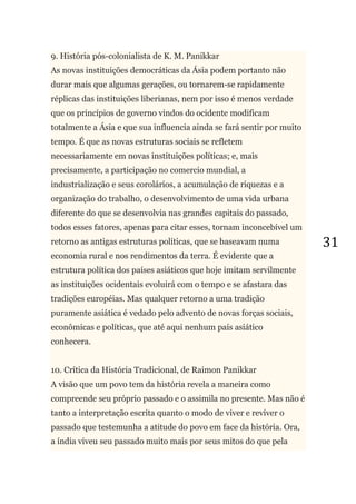 31
9. História pós-colonialista de K. M. Panikkar
As novas instituições democráticas da Ásia podem portanto não
durar mais que algumas gerações, ou tornarem-se rapidamente
réplicas das instituições liberianas, nem por isso é menos verdade
que os princípios de governo vindos do ocidente modificam
totalmente a Ásia e que sua influencia ainda se fará sentir por muito
tempo. É que as novas estruturas sociais se refletem
necessariamente em novas instituições políticas; e, mais
precisamente, a participação no comercio mundial, a
industrialização e seus corolários, a acumulação de riquezas e a
organização do trabalho, o desenvolvimento de uma vida urbana
diferente do que se desenvolvia nas grandes capitais do passado,
todos esses fatores, apenas para citar esses, tornam inconcebível um
retorno as antigas estruturas políticas, que se baseavam numa
economia rural e nos rendimentos da terra. É evidente que a
estrutura política dos países asiáticos que hoje imitam servilmente
as instituições ocidentais evoluirá com o tempo e se afastara das
tradições européias. Mas qualquer retorno a uma tradição
puramente asiática é vedado pelo advento de novas forças sociais,
econômicas e políticas, que até aqui nenhum país asiático
conhecera.
10. Crítica da História Tradicional, de Raimon Panikkar
A visão que um povo tem da história revela a maneira como
compreende seu próprio passado e o assimila no presente. Mas não é
tanto a interpretação escrita quanto o modo de viver e reviver o
passado que testemunha a atitude do povo em face da história. Ora,
a índia viveu seu passado muito mais por seus mitos do que pela
 