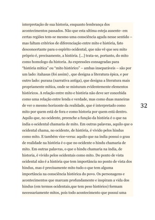 32
interpretação de sua historia, enquanto lembrança dos
acontecimentos passados. Não que esta ultima esteja ausente- em
certas regiões tem-se mesmo uma consciência aguda nesse sentido –
mas faltam critérios de diferenciação entre mito e história, fato
desconcertante para o espírito ocidental, que não vê que seu mito
próprio é, precisamente, a história. [...] trata-se, portanto, do mito
como homologo da historia. As expressões consagradas para
―história mítica‖ ou ―mito histórico‖ – ambas inseparáveis – são por
um lado: itahasas (foi assim) , que designa a literatura épica, e por
outro lado: purana (narrativa antiga), que designa a literatura mais
propriamente mítica, onde se misturam evidentemente elementos
históricos. A relação entre mito e história não deve ser concebida
como uma relação entre lenda e verdade, mas como duas maneiras
de ver o mesmo horizonte da realidade, que é interpretado como
mito por quem está de fora e como historia por quem está dentro.
Aquilo que, no ocidente, preenche a função da história é o que na
índia o ocidental chamaria de mito. Em outras palavras, aquilo que o
ocidental chama, no ocidente, de história, é vivido pelos hindus
como mito. E também vice-versa: aquilo que na índia possui o grau
de realidade na história é o que no ocidente o hindu chamaria de
mito. Em outras palavras, o que o hindu chamaria na índia, de
historia, é vivido pelos ocidentais como mito. Do ponto de vista
ocidental não é a história que tem importância no ponto de vista dos
hindus, mas é precisamente mito tudo o que tem alguma
importância na consciência histórica do povo. Os personagens e
acontecimentos que marcam profundamente e inspiram a vida dos
hindus (em termos ocidentais,que tem peso histórico) formam
necessariamente mitos, pois todo acontecimento que possui uma
 