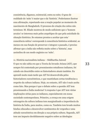 33
consistência, digamos, existencial, entra no mito. O grau de
realidade do ‗mito‘ é maior que o da ‗história‘. Poderíamos ilustrar
essa afirmação, reportando-nos a reação popular ao momento do
nascimento de Bangladesh. O processo de criação dos mitos não
terminou: M. Eliade mostrou de modo suficiente que o ‗homem
arcaico‘ se interessa mais pelos arquétipos do que pela unicidade da
situação histórica. Se estamos prontos a aceitar que esta ‗
consciência mítica‘ corresponde à consciência histórica ocidental, ao
menos em sua função de preservar e integrar o passado, é preciso
afirmar que a índia não refletiu muito sobre a ‗historia‘, mas
assimilou de um modo orgânico no ‗mito‘.
11. História nacionalista indiana – Siddhartha Jaiswal
O que eu não sabia era que a Teoria da Invasão Ariana (AIT), que
sempre foi contestada por proeminentes estudiosos indianos, foi
caindo em descrédito entre os historiadores atuais também. Eu
aprendi muito mais tarde que AIT foi desenvolvida pelos
historiadores eurocêntricos, e que mantinham certas tendências a
respeito da cultura indiana. Hoje, no entanto, AIT não é mais aceita
como fato. Mas porque é que o debate sobre a questão AIT tem
pressionando a Índia moderna? A resposta é que AIT tem várias
implicações sérias para os indianos, especialmente em nossa
sociedade contemporânea. Primeiro, a crença em uma origem
estrangeira da cultura indiana tem marginalizado a importância da
história da Índia, para muitos, como eu. Também tem levado muitos
hindus educados a desenvolver sentimentos de vergonha e uma
atitude eurocêntrica em direção a sua própria cultura. Segundo, AIT
tem um impacto decididamente negativo sobre as ideologias
 