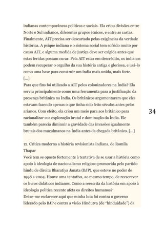 34
indianas contemporâneas políticas e sociais. Ela criou divisões entre
Norte e Sul indianos, diferentes grupos étnicos, e entre as castas.
Finalmente, AIT precisa ser descartado pelas exigências da verdade
histórica. A psique indiana e o sistema social tem sofrido muito por
causa AIT, e alguma medida de justiça deve ser exigida antes que
estas feridas possam curar. Pela AIT estar em descrédito, os indianos
podem recuperar o orgulho da sua história antiga e gloriosa, e usá-lo
como uma base para construir um índia mais unida, mais forte.
[...]
Para que fins foi utilizado a AIT pelos colonizadores na Índia? Ela
serviu principalmente como uma ferramenta para a justificação da
presença britânica na Índia. Os britânicos argumentaram que eles
estavam fazendo apenas o que tinha sido feito séculos antes pelos
arianos. Com efeito, ela criou um meio para aos britânico para
racionalizar sua exploração brutal e dominação da Índia. Ele
também parecia diminuir a gravidade das invasões igualmente
brutais dos muçulmanos na Índia antes da chegada britânico. [...]
12. Crítica moderna a história revisionista indiana, de Romila
Thapar
Você tem se oposto fortemente à tentativa de se usar a história como
apoio à ideologia de nacionalismo religioso promovida pelo partido
hindu de direita Bharatiya Janata (BJP), que esteve no poder de
1998 a 2004. Houve uma tentativa, ao mesmo tempo, de reescrever
os livros didáticos indianos. Como a reescrita da história em apoio à
ideologia política recente afeta os direitos humanos?
Deixe-me esclarecer aqui que minha luta foi contra o governo
liderado pelo BJP e contra a visão Hindutva (de ―hinduidade‖) da
 