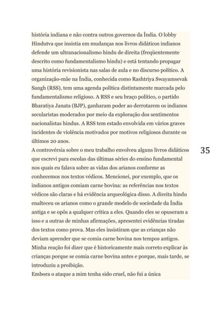 35
história indiana e não contra outros governos da Índia. O lobby
Hindutva que insistia em mudanças nos livros didáticos indianos
defende um ultranacionalismo hindu de direita (freqüentemente
descrito como fundamentalismo hindu) e está tentando propagar
uma história revisionista nas salas de aula e no discurso político. A
organização-mãe na Índia, conhecida como Rashtriya Swayamsevak
Sangh (RSS), tem uma agenda política distintamente marcada pelo
fundamentalismo religioso. A RSS e seu braço político, o partido
Bharatiya Janata (BJP), ganharam poder ao derrotarem os indianos
secularistas moderados por meio da exploração dos sentimentos
nacionalistas hindus. A RSS tem estado envolvida em vários graves
incidentes de violência motivados por motivos religiosos durante os
últimos 20 anos.
A controvérsia sobre o meu trabalho envolveu alguns livros didáticos
que escrevi para escolas das últimas séries do ensino fundamental
nos quais eu falava sobre as vidas dos arianos conforme as
conhecemos nos textos védicos. Mencionei, por exemplo, que os
indianos antigos comiam carne bovina: as referências nos textos
védicos são claras e há evidência arqueológica disso. A direita hindu
enalteceu os arianos como o grande modelo de sociedade da Índia
antiga e se opôs a qualquer crítica a eles. Quando eles se opuseram a
isso e a outras de minhas afirmações, apresentei evidências tiradas
dos textos como prova. Mas eles insistiram que as crianças não
deviam aprender que se comia carne bovina nos tempos antigos.
Minha reação foi dizer que é historicamente mais correto explicar às
crianças porque se comia carne bovina antes e porque, mais tarde, se
introduziu a proibição.
Embora o ataque a mim tenha sido cruel, não fui a única
 
