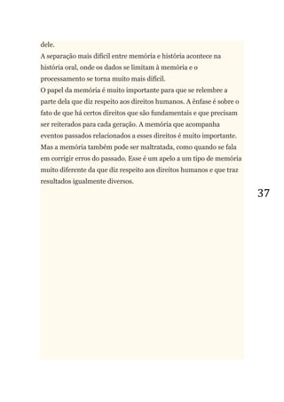 37
dele.
A separação mais difícil entre memória e história acontece na
história oral, onde os dados se limitam à memória e o
processamento se torna muito mais difícil.
O papel da memória é muito importante para que se relembre a
parte dela que diz respeito aos direitos humanos. A ênfase é sobre o
fato de que há certos direitos que são fundamentais e que precisam
ser reiterados para cada geração. A memória que acompanha
eventos passados relacionados a esses direitos é muito importante.
Mas a memória também pode ser maltratada, como quando se fala
em corrigir erros do passado. Esse é um apelo a um tipo de memória
muito diferente da que diz respeito aos direitos humanos e que traz
resultados igualmente diversos.
 
