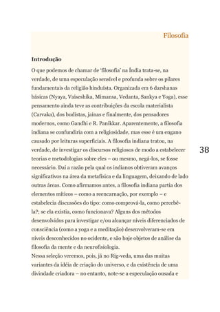 38
Filosofia
Introdução
O que podemos de chamar de ‗filosofia‘ na Índia trata-se, na
verdade, de uma especulação sensível e profunda sobre os pilares
fundamentais da religião hinduísta. Organizada em 6 darshanas
básicas (Nyaya, Vaiseshika, Mimansa, Vedanta, Sankya e Yoga), esse
pensamento ainda teve as contribuições da escola materialista
(Carvaka), dos budistas, jainas e finalmente, dos pensadores
modernos, como Gandhi e R. Panikkar. Aparentemente, a filosofia
indiana se confundiria com a religiosidade, mas esse é um engano
causado por leituras superficiais. A filosofia indiana tratou, na
verdade, de investigar os discursos religiosos de modo a estabelecer
teorias e metodologias sobre eles – ou mesmo, negá-los, se fosse
necessário. Daí a razão pela qual os indianos obtiveram avanços
significativos na área da metafísica e da linguagem, deixando de lado
outras áreas. Como afirmamos antes, a filosofia indiana partia dos
elementos míticos – como a reencarnação, por exemplo – e
estabelecia discussões do tipo: como comprová-la, como percebê-
la?; se ela existia, como funcionava? Alguns dos métodos
desenvolvidos para investigar e/ou alcançar níveis diferenciados de
consciência (como a yoga e a meditação) desenvolveram-se em
níveis desconhecidos no ocidente, e são hoje objetos de análise da
filosofia da mente e da neurofisiologia.
Nessa seleção veremos, pois, já no Rig-veda, uma das muitas
variantes da idéia de criação do universo, e da existência de uma
divindade criadora – no entanto, note-se a especulação ousada e
 
