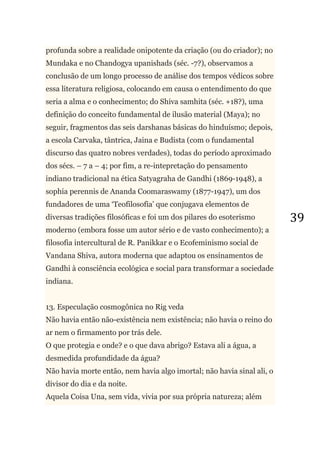 39
profunda sobre a realidade onipotente da criação (ou do criador); no
Mundaka e no Chandogya upanishads (séc. -7?), observamos a
conclusão de um longo processo de análise dos tempos védicos sobre
essa literatura religiosa, colocando em causa o entendimento do que
seria a alma e o conhecimento; do Shiva samhita (séc. +18?), uma
definição do conceito fundamental de ilusão material (Maya); no
seguir, fragmentos das seis darshanas básicas do hinduísmo; depois,
a escola Carvaka, tântrica, Jaina e Budista (com o fundamental
discurso das quatro nobres verdades), todas do período aproximado
dos sécs. – 7 a – 4; por fim, a re-intepretação do pensamento
indiano tradicional na ética Satyagraha de Gandhi (1869-1948), a
sophia perennis de Ananda Coomaraswamy (1877-1947), um dos
fundadores de uma ‗Teofilosofia‘ que conjugava elementos de
diversas tradições filosóficas e foi um dos pilares do esoterismo
moderno (embora fosse um autor sério e de vasto conhecimento); a
filosofia intercultural de R. Panikkar e o Ecofeminismo social de
Vandana Shiva, autora moderna que adaptou os ensinamentos de
Gandhi à consciência ecológica e social para transformar a sociedade
indiana.
13. Especulação cosmogônica no Rig veda
Não havia então não-existência nem existência; não havia o reino do
ar nem o firmamento por trás dele.
O que protegia e onde? e o que dava abrigo? Estava ali a água, a
desmedida profundidade da água?
Não havia morte então, nem havia algo imortal; não havia sinal ali, o
divisor do dia e da noite.
Aquela Coisa Una, sem vida, vivia por sua própria natureza; além
 