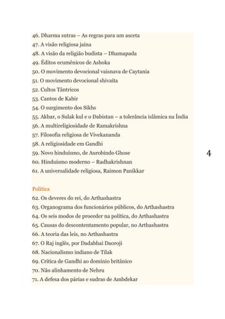 4
46. Dharma sutras – As regras para um asceta
47. A visão religiosa jaina
48. A visão da religião budista – Dhamapada
49. Éditos ecumênicos de Ashoka
50. O movimento devocional vaisnava de Caytania
51. O movimento devocional shivaíta
52. Cultos Tântricos
53. Cantos de Kabir
54. O surgimento dos Sikhs
55. Akbar, o Sulak kul e o Dabistan – a tolerância islâmica na Índia
56. A multireligiosidade de Ramakrishna
57. Filosofia religiosa de Vivekananda
58. A religiosidade em Gandhi
59. Novo hinduísmo, de Aurobindo Ghose
60. Hinduísmo moderno – Radhakrishnan
61. A universalidade religiosa, Raimon Panikkar
Política
62. Os deveres do rei, do Arthashastra
63. Organograma dos funcionários públicos, do Arthashastra
64. Os seis modos de proceder na política, do Arthashastra
65. Causas do descontentamento popular, no Arthashastra
66. A teoria das leis, no Arthashastra
67. O Raj inglês, por Dadabhai Daoroji
68. Nacionalismo indiano de Tilak
69. Crítica de Gandhi ao domínio britânico
70. Não alinhamento de Nehru
71. A defesa dos párias e sudras de Ambdekar
 