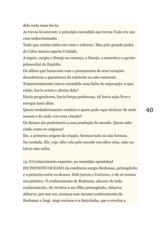 40
dela nada mais havia.
As trevas lá estavam; a princípio escondido nas trevas Tudo era um
caos indiscriminado.
Tudo que existia então era vazio e informe. Mas pelo grande poder
do Calor nasceu aquela Unidade.
A seguir, surgiu o Desejo no começo, o Desejo, a semente e o germe
primordial do Espírito.
Os sábios que buscavam com o pensamento de seus corações
descobriram o parentesco do existente no não-existente.
Transversalmente estava estendida uma linha de separação: o que,
então, havia acima e abaixo dela?
Havia progenitores, havia forças poderosas, ali havia ação livre e
energia mais além.
Quem verdadeiramente conhece e quem pode aqui declarar de onde
nasceu e de onde veio essa criação?
Os deuses são posteriores a essa produção do mundo. Quem sabe
então como se originou?
Ele, a primeira origem da criação, formou tudo ou não formou.
Na verdade, Ele, cujo olho vela pelo mundo nos altos céus, sabe ou
talvez não saiba.
14. O Conhecimento superior, no mundaka upanishad
DO INFINITO OCEANO da existência surgiu Brahman, primogênito
e o primeiro entre os deuses. Dele jorrou o Universo, e ele se tornou
seu protetor. O conhecimento de Brahman, alicerce de todo
conhecimento, ele revelou a seu filho primogênito, Atharva.
Atharva, por sua vez, ensinou esse mesmo conhecimento de
Brahman a Angi. Angi ensinou-o a Satyabaha, que o revelou a
 