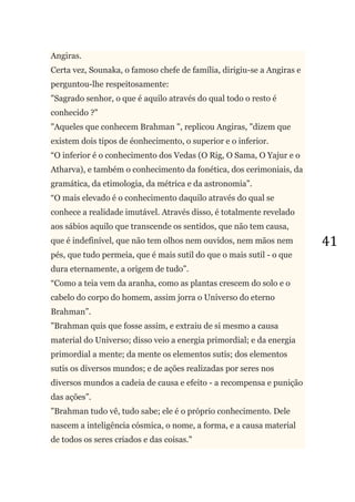 41
Angiras.
Certa vez, Sounaka, o famoso chefe de família, dirigiu-se a Angiras e
perguntou-lhe respeitosamente:
"Sagrado senhor, o que é aquilo através do qual todo o resto é
conhecido ?"
"Aqueles que conhecem Brahman ", replicou Angiras, "dizem que
existem dois tipos de éonhecimento, o superior e o inferior.
―O inferior é o conhecimento dos Vedas (O Rig, O Sama, O Yajur e o
Atharva), e também o conhecimento da fonética, dos cerimoniais, da
gramática, da etimologia, da métrica e da astronomia‖.
―O mais elevado é o conhecimento daquilo através do qual se
conhece a realidade imutável. Através disso, é totalmente revelado
aos sábios aquilo que transcende os sentidos, que não tem causa,
que é indefinível, que não tem olhos nem ouvidos, nem mãos nem
pés, que tudo permeia, que é mais sutil do que o mais sutil - o que
dura eternamente, a origem de tudo‖.
―Como a teia vem da aranha, como as plantas crescem do solo e o
cabelo do corpo do homem, assim jorra o Universo do eterno
Brahman‖.
"Brahman quis que fosse assim, e extraiu de si mesmo a causa
material do Universo; disso veio a energia primordial; e da energia
primordial a mente; da mente os elementos sutis; dos elementos
sutis os diversos mundos; e de ações realizadas por seres nos
diversos mundos a cadeia de causa e efeito - a recompensa e punição
das ações‖.
"Brahman tudo vê, tudo sabe; ele é o próprio conhecimento. Dele
nascem a inteligência cósmica, o nome, a forma, e a causa material
de todos os seres criados e das coisas."
 