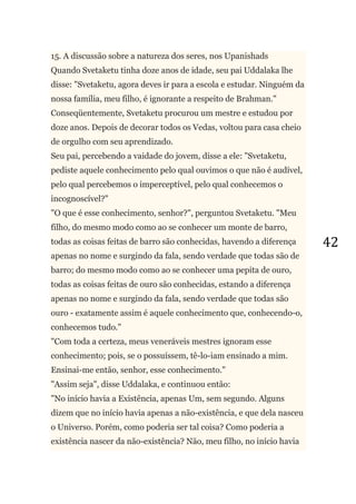 42
15. A discussão sobre a natureza dos seres, nos Upanishads
Quando Svetaketu tinha doze anos de idade, seu pai Uddalaka lhe
disse: "Svetaketu, agora deves ir para a escola e estudar. Ninguém da
nossa família, meu filho, é ignorante a respeito de Brahman."
Conseqüentemente, Svetaketu procurou um mestre e estudou por
doze anos. Depois de decorar todos os Vedas, voltou para casa cheio
de orgulho com seu aprendizado.
Seu pai, percebendo a vaidade do jovem, disse a ele: "Svetaketu,
pediste aquele conhecimento pelo qual ouvimos o que não é audível,
pelo qual percebemos o imperceptível, pelo qual conhecemos o
incognoscível?"
"O que é esse conhecimento, senhor?", perguntou Svetaketu. "Meu
filho, do mesmo modo como ao se conhecer um monte de barro,
todas as coisas feitas de barro são conhecidas, havendo a diferença
apenas no nome e surgindo da fala, sendo verdade que todas são de
barro; do mesmo modo como ao se conhecer uma pepita de ouro,
todas as coisas feitas de ouro são conhecidas, estando a diferença
apenas no nome e surgindo da fala, sendo verdade que todas são
ouro - exatamente assim é aquele conhecimento que, conhecendo-o,
conhecemos tudo."
"Com toda a certeza, meus veneráveis mestres ignoram esse
conhecimento; pois, se o possuíssem, tê-lo-iam ensinado a mim.
Ensinai-me então, senhor, esse conhecimento."
"Assim seja", disse Uddalaka, e continuou então:
"No início havia a Existência, apenas Um, sem segundo. Alguns
dizem que no início havia apenas a não-existência, e que dela nasceu
o Universo. Porém, como poderia ser tal coisa? Como poderia a
existência nascer da não-existência? Não, meu filho, no início havia
 