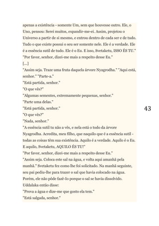 43
apenas a existência - somente Um, sem que houvesse outro. Ele, o
Uno, pensou: Serei muitos, expandir-me-ei. Assim, projetou o
Universo a partir de si mesmo, e entrou dentro de cada ser e de tudo.
Tudo o que existe possui o seu ser somente nele. Ele é a verdade. Ele
é a essência sutil de tudo. Ele é o Eu. E isso, Svetaketu, ISSO ÉS TU."
"Por favor, senhor, dizei-me mais a respeito desse Eu."
[...]
"Assim seja. Traze uma fruta daquela árvore Nyagrodha." "Aqui está,
senhor." "Parte-a."
"Está partida, senhor."
"O que vês?"
"Algumas sementes, extremamente pequenas, senhor."
"Parte uma delas."
"Está partida, senhor."
"O que vês?"
"Nada, senhor."
"A essência sutil tu não a vês, e nela está o todo da árvore
Nyagrodha. Acredita, meu filho, que naquilo que é a essência sutil -
todas as coisas têm sua existência. Aquilo é a verdade. Aquilo é o Eu.
E aquilo, Svetaketu, AQUILO ÉS TU!"
"Por favor, senhor, dizei-me mais a respeito desse Eu."
"Assim seja. Coloca este sal na água, e volta aqui amanhã pela
manhã." Svetaketu fez como lhe foi solicitado. Na manhã seguinte,
seu pai pediu-lhe para trazer o sal que havia colocado na água.
Porém, ele não pôde fazê-Io porque o sal se havia dissolvido.
Uddalaka então disse:
"Prova a água e dize-me que gosto ela tem."
"Está salgada, senhor."
 