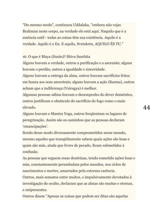 44
"Do mesmo modo", continuou Uddalaka, "embora não vejas
Brahman neste corpo, na verdade ele está aqui. Naquilo que é a
essência sutil - todas as coisas têm sua existência. Aquilo é a
verdade. Aquilo é o Eu. E aquilo, Svetaketu, AQUILO ÉS TU."
16. O que é Maya (ilusão)? Shiva Samhita
Alguns louvam a verdade, outros a purificação e a ascensão; alguns
louvam o perdão, outros a igualdade e sinceridade.
Alguns louvam a entrega da alma, outros louvam sacrifícios feitos
em honra aos seus ancestrais; alguns louvam a ação (Karma), outros
acham que a indiferença (Vairagya) é melhor.
Algumas pessoas sábias louvam o desempenho do dever doméstico,
outros justificam o obstáculo do sacrifício do fogo como o mais
elevado.
Alguns louvam o Mantra Yoga, outros freqüentam os lugares de
peregrinação. Assim são os caminhos que as pessoas declaram
‗emancipações‘.
Sendo desse modo diversamente comprometidos nesse mundo,
mesmo aqueles que tranqüilamente sabem quais ações são boas e
quais são más, ainda que livres de pecado, ficam submetidos à
confusão.
As pessoas que seguem essas doutrinas, tendo cometido ações boas e
más, constantemente perambulam pelos mundos, nos ciclos de
nascimentos e mortes, amarrados pela extrema carência.
Outros, mais sensatos entre muitos, e impulsivamente devotados à
investigação do oculto, declaram que as almas são muitas e eternas,
e onipresentes.
Outros dizem "Apenas as coisas que podem ser ditas são aquelas
 