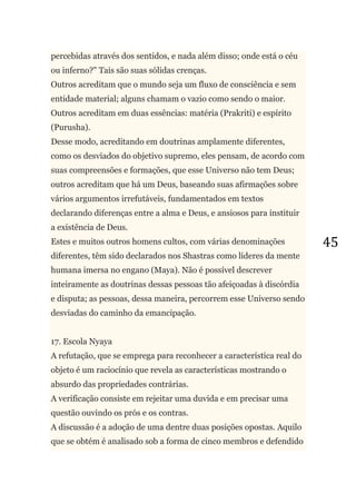45
percebidas através dos sentidos, e nada além disso; onde está o céu
ou inferno?" Tais são suas sólidas crenças.
Outros acreditam que o mundo seja um fluxo de consciência e sem
entidade material; alguns chamam o vazio como sendo o maior.
Outros acreditam em duas essências: matéria (Prakriti) e espírito
(Purusha).
Desse modo, acreditando em doutrinas amplamente diferentes,
como os desviados do objetivo supremo, eles pensam, de acordo com
suas compreensões e formações, que esse Universo não tem Deus;
outros acreditam que há um Deus, baseando suas afirmações sobre
vários argumentos irrefutáveis, fundamentados em textos
declarando diferenças entre a alma e Deus, e ansiosos para instituir
a existência de Deus.
Estes e muitos outros homens cultos, com várias denominações
diferentes, têm sido declarados nos Shastras como líderes da mente
humana imersa no engano (Maya). Não é possível descrever
inteiramente as doutrinas dessas pessoas tão afeiçoadas à discórdia
e disputa; as pessoas, dessa maneira, percorrem esse Universo sendo
desviadas do caminho da emancipação.
17. Escola Nyaya
A refutação, que se emprega para reconhecer a característica real do
objeto é um raciocínio que revela as características mostrando o
absurdo das propriedades contrárias.
A verificação consiste em rejeitar uma duvida e em precisar uma
questão ouvindo os prós e os contras.
A discussão é a adoção de uma dentre duas posições opostas. Aquilo
que se obtém é analisado sob a forma de cinco membros e defendido
 