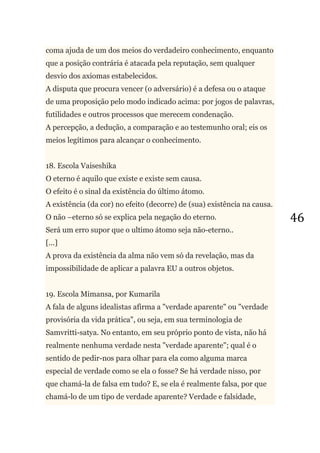 46
coma ajuda de um dos meios do verdadeiro conhecimento, enquanto
que a posição contrária é atacada pela reputação, sem qualquer
desvio dos axiomas estabelecidos.
A disputa que procura vencer (o adversário) é a defesa ou o ataque
de uma proposição pelo modo indicado acima: por jogos de palavras,
futilidades e outros processos que merecem condenação.
A percepção, a dedução, a comparação e ao testemunho oral; eis os
meios legítimos para alcançar o conhecimento.
18. Escola Vaiseshika
O eterno é aquilo que existe e existe sem causa.
O efeito é o sinal da existência do último átomo.
A existência (da cor) no efeito (decorre) de (sua) existência na causa.
O não –eterno só se explica pela negação do eterno.
Será um erro supor que o ultimo átomo seja não-eterno..
[...]
A prova da existência da alma não vem só da revelação, mas da
impossibilidade de aplicar a palavra EU a outros objetos.
19. Escola Mimansa, por Kumarila
A fala de alguns idealistas afirma a "verdade aparente" ou "verdade
provisória da vida prática", ou seja, em sua terminologia de
Samvritti-satya. No entanto, em seu próprio ponto de vista, não há
realmente nenhuma verdade nesta "verdade aparente"; qual é o
sentido de pedir-nos para olhar para ela como alguma marca
especial de verdade como se ela o fosse? Se há verdade nisso, por
que chamá-la de falsa em tudo? E, se ela é realmente falsa, por que
chamá-lo de um tipo de verdade aparente? Verdade e falsidade,
 