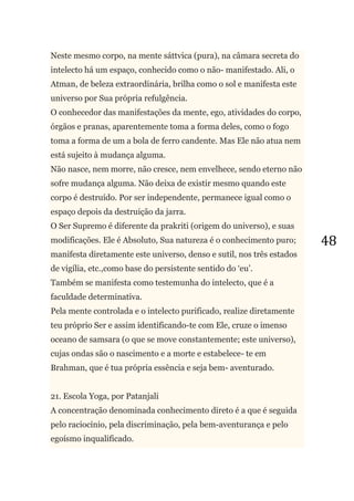 48
Neste mesmo corpo, na mente sáttvica (pura), na câmara secreta do
intelecto há um espaço, conhecido como o não- manifestado. Ali, o
Atman, de beleza extraordinária, brilha como o sol e manifesta este
universo por Sua própria refulgência.
O conhecedor das manifestações da mente, ego, atividades do corpo,
órgãos e pranas, aparentemente toma a forma deles, como o fogo
toma a forma de um a bola de ferro candente. Mas Ele não atua nem
está sujeito à mudança alguma.
Não nasce, nem morre, não cresce, nem envelhece, sendo eterno não
sofre mudança alguma. Não deixa de existir mesmo quando este
corpo é destruído. Por ser independente, permanece igual como o
espaço depois da destruição da jarra.
O Ser Supremo é diferente da prakriti (origem do universo), e suas
modificações. Ele é Absoluto, Sua natureza é o conhecimento puro;
manifesta diretamente este universo, denso e sutil, nos três estados
de vigília, etc.,como base do persistente sentido do ‗eu‘.
Também se manifesta como testemunha do intelecto, que é a
faculdade determinativa.
Pela mente controlada e o intelecto purificado, realize diretamente
teu próprio Ser e assim identificando-te com Ele, cruze o imenso
oceano de samsara (o que se move constantemente; este universo),
cujas ondas são o nascimento e a morte e estabelece- te em
Brahman, que é tua própria essência e seja bem- aventurado.
21. Escola Yoga, por Patanjali
A concentração denominada conhecimento direto é a que é seguida
pelo raciocínio, pela discriminação, pela bem-aventurança e pelo
egoísmo inqualificado.
 