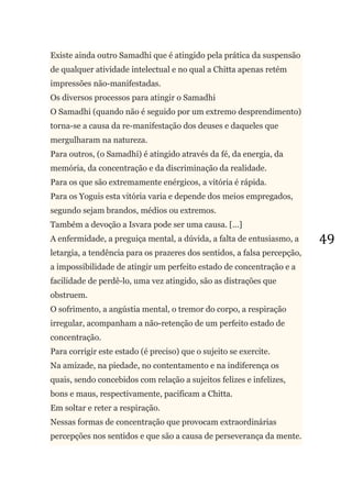 49
Existe ainda outro Samadhi que é atingido pela prática da suspensão
de qualquer atividade intelectual e no qual a Chitta apenas retém
impressões não-manifestadas.
Os diversos processos para atingir o Samadhi
O Samadhi (quando não é seguido por um extremo desprendimento)
torna-se a causa da re-manifestação dos deuses e daqueles que
mergulharam na natureza.
Para outros, (o Samadhi) é atingido através da fé, da energia, da
memória, da concentração e da discriminação da realidade.
Para os que são extremamente enérgicos, a vitória é rápida.
Para os Yoguis esta vitória varia e depende dos meios empregados,
segundo sejam brandos, médios ou extremos.
Também a devoção a Isvara pode ser uma causa. [...]
A enfermidade, a preguiça mental, a dúvida, a falta de entusiasmo, a
letargia, a tendência para os prazeres dos sentidos, a falsa percepção,
a impossibilidade de atingir um perfeito estado de concentração e a
facilidade de perdê-lo, uma vez atingido, são as distrações que
obstruem.
O sofrimento, a angústia mental, o tremor do corpo, a respiração
irregular, acompanham a não-retenção de um perfeito estado de
concentração.
Para corrigir este estado (é preciso) que o sujeito se exercite.
Na amizade, na piedade, no contentamento e na indiferença os
quais, sendo concebidos com relação a sujeitos felizes e infelizes,
bons e maus, respectivamente, pacificam a Chitta.
Em soltar e reter a respiração.
Nessas formas de concentração que provocam extraordinárias
percepções nos sentidos e que são a causa de perseverança da mente.
 