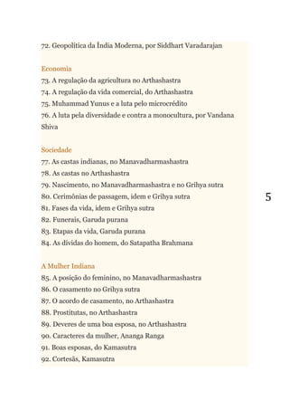5
72. Geopolítica da Índia Moderna, por Siddhart Varadarajan
Economia
73. A regulação da agricultura no Arthashastra
74. A regulação da vida comercial, do Arthashastra
75. Muhammad Yunus e a luta pelo microcrédito
76. A luta pela diversidade e contra a monocultura, por Vandana
Shiva
Sociedade
77. As castas indianas, no Manavadharmashastra
78. As castas no Arthashastra
79. Nascimento, no Manavadharmashastra e no Grihya sutra
80. Cerimônias de passagem, idem e Grihya sutra
81. Fases da vida, idem e Grihya sutra
82. Funerais, Garuda purana
83. Etapas da vida, Garuda purana
84. As dívidas do homem, do Satapatha Brahmana
A Mulher Indiana
85. A posição do feminino, no Manavadharmashastra
86. O casamento no Grihya sutra
87. O acordo de casamento, no Arthashastra
88. Prostitutas, no Arthashastra
89. Deveres de uma boa esposa, no Arthashastra
90. Caracteres da mulher, Ananga Ranga
91. Boas esposas, do Kamasutra
92. Cortesãs, Kamasutra
 