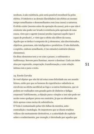51
nenhum, à não existência, pois seria possível reconhecê-la pelos
efeitos. O intelecto e as demais (faculdades) são efeitos ao mesmo
tempo semelhantes e dessemelhantes com (sua causa) a natureza.
O efeito existe (mesmo antes da operação da causa), pois o que não é
existente não poder ser levado à existência pela operação de uma
causa, visto que o agente (causa) produz (apenas) aquilo (que é
capaz de produzir) , e visto que o efeito não difere da causa.
Aquilo que se deduz é composto de 3 elementos, não discriminados,
objetivos, generosos, não inteligentes e produtivos. O não deduzido,
o espírito, embora semelhante, é (no entanto) contrário (desses
elementos).
Os ditos elementos tem a ver com o prazer, o sofrimento e
indiferença. Servem para iluminar, mover e dominar. Cada um deles
atua por supressão, cooperação, transformação, e com relação
intima com e para o resto.
23. Escola Carvaka
Se você objetar que não há tal coisa como felicidade em um mundo
futuro, então por que os homens de experiência e sabedoria se
envolvem na oferta sacrificial ao fogo e a outros fenômenos, que só
podem ser realizados com grande gasto de dinheiro e fadigas
corporais? Infelizmente, a objeção pura e simples a isso não pode ser
aceite como qualquer prova em contrário, já que as oferendas são
úteis apenas como meios de subsistência.
O Veda é contaminado pelas três falhas da mentira, auto-
contradição e tautologia. Os impostores que se dizem eruditos
védicos são mutuamente destrutivos, e a autoridade do capítulo
sobre o conhecimento, por exemplo, é derrubado por aqueles que
 