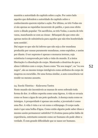 52
mantém a autoridade do capítulo sobre a ação. Por outro lado
aqueles que defendem a autoridade do capítulo sobre o
conhecimento querem rejeitar a ação. Por último, os três Vedas em
si são apenas as rapsódias incoerente de patifes, e para esse efeito
corre o ditado popular: 'Os sacrifícios, os três Vedas, o asceta de três
varas, manchando-se com as cinzas - Brhaspati diz que estes são
apenas meios de subsistência para aqueles que não têm hombridade
nem sentido'.
Daí segue-se que não há inferno que não seja a dor mundana
produzida por causas puramente mundanas, como espinhos, e assim
por diante. O ser supremo é apenas o monarca terreno, cuja
existência é comprovada por toda a visão do mundo. E a única
libertação é a dissolução do corpo. Mantendo a doutrina de que a
alma é idêntico com o corpo, frases como "Eu sou magra", ou "eu sou
negro", são ao mesmo tempo inteligíveis como atributos do corpo de
magreza ou escuridão. De uma forma similar, a auto-consciência vai
residir no mesmo assunto.
24. Escola Tântrica – Kulavarna Tantra
Neste mundo são incontáveis as massas de seres sofrendo toda
forma de dor. A velhice espreita como uma tigresa. A vida se esvazia
como se fosse a água de um pote quebrado. A doença mata como os
inimigos. A prosperidade é apenas um sonho; a juventude é como
uma flor. A vida é vista e se vai como o relâmpago. O corpo nada
mais é que uma bolha d'água. Como então alguém pode saber disso e
mesmo assim permanecer satisfeito? O Jivatma passa pelos lakhs de
experiência, entretanto somente como ser humano ele pode obter a
verdade. É com grande dificuldade que se nasce ser humano.
 