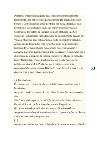 53
Portanto, é um suicida aquele que, tendo obtido um excelente
nascimento, não sabe o que é para seu bem. Há alguns que tendo
bebido o vinho da ilusão estão perdidos em buscas terrenas, não
percebem o vôo do tempo e não são comovidos pela visão do
sofrimento. Há outros que caíram no poço profundo das Seis
Filosofias - adversários fúteis lançados ao deslumbrante oceano dos
Vedas e Shastras. Eles estudam dia e noite e aprendem palavras.
Alguns ainda, fascinados pelo conceito, falam do pensamento
humano de forma nenhuma percebendo-o. Meras palavras e
conversa não podem dispersar a ilusão do errante. A escuridão não é
dispersada pela menção da palavra 'candeeiro' . O que há então há
fazer? Os Shastras (escrituras) são muitos, a vida é curta e há
milhões de obstáculos. Portanto, que a essência deles seja
compreendida, assim como o Hamsa (o cisne divino) separa o leite
da água com a qual estava misturado."
25. Escola Jaina
Crença correta, conhecimento e conduta - são o caminho para a
libertação.
A crença correta ou convicção nas coisas é apurá-las tais como elas
são.
Isto é alcançado a partir da intuição interna e de fontes externas.
Os princípios são os de autoconhecimento, bloqueio, e
derramamento de pendências Kármicas, e libertação do eu.
Aspectos destes são atributos de nomes ou representações, atributos
ausentes, e os atributos presentes.
[...]
As cinco metas são: ser livre da falsidade, ferimentos, roubo, falta de
 