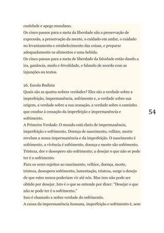 54
castidade e apego mundano.
Os cinco passos para a meta da liberdade são a preservação de
expressão, a preservação da mente, o cuidado em andar, o cuidado
no levantamento e estabelecimento das coisas, e preparar
adequadamente os alimentos e uma bebida.
Os cinco passos para a meta de liberdade da falsidade estão dando a
ira, ganância, medo e frivolidade, e falando de acordo com as
injunções ou textos.
26. Escola Budista
Quais são as quatro nobres verdades? Eles são a verdade sobre a
imperfeição, impermanência, sofrimento e, a verdade sobre sua
origem, a verdade sobre a sua cessação, a verdade sobre o caminho
que conduz à cessação da imperfeição e impermanência e
sofrimento.
A Primeira Verdade. O mundo está cheio de impermanência,
imperfeição e sofrimento. Doença de nascimento, velhice, morte
revelam a nossa impermanência e da imperfeição. O nascimento é
sofrimento, a vivência é sofrimento, doença e morte são sofrimento.
Tristeza, dor e desespero são sofrimento; a desejar o que não se pode
ter é o sofrimento.
Para os seres sujeitos ao nascimento, velhice, doença, morte,
tristeza, desespero sofrimento, lamentação, tristeza, surge o desejo
de que estes nunca poderiam vir até nós. Mas isso não pode ser
obtido por desejar. Isto é o que se entende por dizer: "Desejar o que
não se pode ter é o sofrimento."
Isso é chamado a nobre verdade do sofrimento.
A causa da impermanência humana, imperfeição e sofrimento é, sem
 