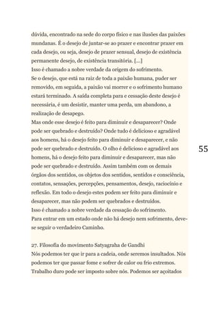 55
dúvida, encontrado na sede do corpo físico e nas ilusões das paixões
mundanas. É o desejo de juntar-se ao prazer e encontrar prazer em
cada desejo, ou seja, desejo de prazer sensual, desejo de existência
permanente desejo, de existência transitória. [...]
Isso é chamado a nobre verdade da origem do sofrimento.
Se o desejo, que está na raiz de toda a paixão humana, puder ser
removido, em seguida, a paixão vai morrer e o sofrimento humano
estará terminado. A saída completa para e cessação deste desejo é
necessária, é um desistir, manter uma perda, um abandono, a
realização de desapego.
Mas onde esse desejo é feito para diminuir e desaparecer? Onde
pode ser quebrado e destruído? Onde tudo é delicioso e agradável
aos homens, há o desejo feito para diminuir e desaparecer, e não
pode ser quebrado e destruído. O olho é delicioso e agradável aos
homens, há o desejo feito para diminuir e desaparecer, mas não
pode ser quebrado e destruído. Assim também com os demais
órgãos dos sentidos, os objetos dos sentidos, sentidos e consciência,
contatos, sensações, percepções, pensamentos, desejo, raciocínio e
reflexão. Em todo o desejo estes podem ser feito para diminuir e
desaparecer, mas não podem ser quebrados e destruídos.
Isso é chamado a nobre verdade da cessação do sofrimento.
Para entrar em um estado onde não há desejo nem sofrimento, deve-
se seguir o verdadeiro Caminho.
27. Filosofia do movimento Satyagraha de Gandhi
Nós podemos ter que ir para a cadeia, onde seremos insultados. Nós
podemos ter que passar fome e sofrer de calor ou frio extremos.
Trabalho duro pode ser imposto sobre nós. Podemos ser açoitados
 
