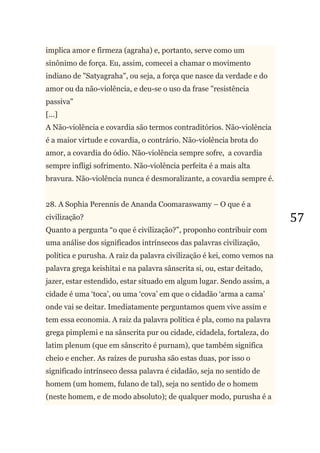 57
implica amor e firmeza (agraha) e, portanto, serve como um
sinônimo de força. Eu, assim, comecei a chamar o movimento
indiano de "Satyagraha", ou seja, a força que nasce da verdade e do
amor ou da não-violência, e deu-se o uso da frase "resistência
passiva"
[...]
A Não-violência e covardia são termos contraditórios. Não-violência
é a maior virtude e covardia, o contrário. Não-violência brota do
amor, a covardia do ódio. Não-violência sempre sofre, a covardia
sempre infligi sofrimento. Não-violência perfeita é a mais alta
bravura. Não-violência nunca é desmoralizante, a covardia sempre é.
28. A Sophia Perennis de Ananda Coomaraswamy – O que é a
civilização?
Quanto a pergunta ―o que é civilização?‖, proponho contribuir com
uma análise dos significados intrínsecos das palavras civilização,
política e purusha. A raiz da palavra civilização é kei, como vemos na
palavra grega keishitai e na palavra sânscrita si, ou, estar deitado,
jazer, estar estendido, estar situado em algum lugar. Sendo assim, a
cidade é uma ‗toca‘, ou uma ‗cova‘ em que o cidadão ‗arma a cama‘
onde vai se deitar. Imediatamente perguntamos quem vive assim e
tem essa economia. A raiz da palavra política é pla, como na palavra
grega pimplemi e na sânscrita pur ou cidade, cidadela, fortaleza, do
latim plenum (que em sânscrito é purnam), que também significa
cheio e encher. As raízes de purusha são estas duas, por isso o
significado intrínseco dessa palavra é cidadão, seja no sentido de
homem (um homem, fulano de tal), seja no sentido de o homem
(neste homem, e de modo absoluto); de qualquer modo, purusha é a
 