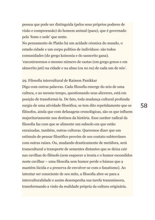 58
pessoa que pode ser distinguida (pelos seus próprios poderes de
visão e compreensão) do homem animal (pasu), que é governado
pela ‗fome e sede‘ que sente.
No pensamento de Platão há um acidade cósmica do mundo, o
estado cidade e um corpo político de indivíduos: são todos
comunidades (do grego koinonia e do sasncrito gana).
‗encontraremos o mesmo número de castas (em grego genos e em
sânscrito jati) na cidade e na alma (ou no eu) de cada um de nós‘.
29. Filosofia intercultural de Raimon Panikkar
Digo com outras palavras. Cada filosofia emerge do seio de uma
cultura, e ao mesmo tempo, questionando seus alicerces, está em
posição de transformá-la. De fato, toda mudança cultural profunda
surgiu de uma atividade filosófica; se tem dito repetidamente que os
filósofos, ainda que com defasagens cronológicas, são os que influem
majoritariamente nos destinos da história. Esse caráter radical da
filosofia faz com que se alimente um subsolo em que estão
enraizadas, também, outras culturas. Queremos dizer que um
estímulo de pensar filosófico provém de seu contato subterrâneo
com outras raízes. Ou, mudando drasticamente de metáfora, será
transcultural o transporte de sementes distantes que se deixa cair
nas cavilhas do filósofo (sem esquecer a ironia e o humor escondidos
neste cavilhar – uma filosofia sem humor perde o húmus que a
mantém lúcida e a preserva de envolver-se com o fanatismo). Ao
intentar ser consciente de seu mito, a filosofia abre-se para a
interculturalidade e assim desempenha sua tarefa transmissora,
transformando a visão da realidade própria da cultura originária.
 