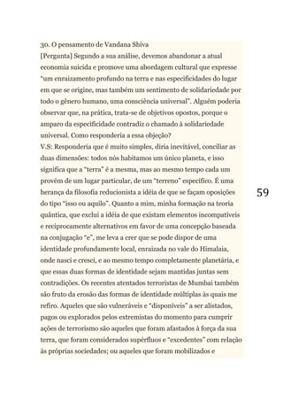59
30. O pensamento de Vandana Shiva
[Pergunta] Segundo a sua análise, devemos abandonar a atual
economia suicida e promove uma abordagem cultural que expresse
―um enraizamento profundo na terra e nas especificidades do lugar
em que se origine, mas também um sentimento de solidariedade por
todo o gênero humano, uma consciência universal‖. Alguém poderia
observar que, na prática, trata-se de objetivos opostos, porque o
amparo da especificidade contradiz o chamado à solidariedade
universal. Como responderia a essa objeção?
V.S: Responderia que é muito simples, diria inevitável, conciliar as
duas dimensões: todos nós habitamos um único planeta, e isso
significa que a ―terra‖ é a mesma, mas ao mesmo tempo cada um
provém de um lugar particular, de um ―terreno‖ específico. É uma
herança da filosofia reducionista a idéia de que se façam oposições
do tipo ―isso ou aquilo‖. Quanto a mim, minha formação na teoria
quântica, que exclui a idéia de que existam elementos incompatíveis
e reciprocamente alternativos em favor de uma concepção baseada
na conjugação ―e‖, me leva a crer que se pode dispor de uma
identidade profundamente local, enraizada no vale do Himalaia,
onde nasci e cresci, e ao mesmo tempo completamente planetária, e
que essas duas formas de identidade sejam mantidas juntas sem
contradições. Os recentes atentados terroristas de Mumbai também
são fruto da erosão das formas de identidade múltiplas às quais me
refiro. Aqueles que são vulneráveis e ―disponíveis‖ a ser alistados,
pagos ou explorados pelos extremistas do momento para cumprir
ações de terrorismo são aqueles que foram afastados à força da sua
terra, que foram considerados supérfluos e ―excedentes‖ com relação
às próprias sociedades; ou aqueles que foram mobilizados e
 