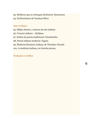 6
93. Mulheres que se entregam facilmente, Kamasutra
94. Ecofeminismo de Vandana Shiva
Arte e Cultura
95. Shilpa shastra, o cânone da arte indiana
96. O teatro indiano – Kalidasa
97. Estilos da poesia tradicional: Chandraloka
98. Poesia indiana moderna: Tagore
99. Moderna literatura indiana, de Tirtankar Chanda
100. A medicina indiana, no Garuda purana
Traduções e créditos
 