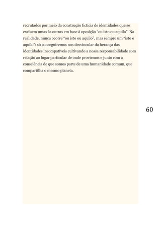 60
recrutados por meio da construção fictícia de identidades que se
excluem umas às outras em base à oposição ―ou isto ou aquilo‖. Na
realidade, nunca ocorre ―ou isto ou aquilo‖, mas sempre um ―isto e
aquilo‖: só conseguiremos nos desvincular da herança das
identidades incompatíveis cultivando a nossa responsabilidade com
relação ao lugar particular de onde proviemos e junto com a
consciência de que somos parte de uma humanidade comum, que
compartilha o mesmo planeta.
 