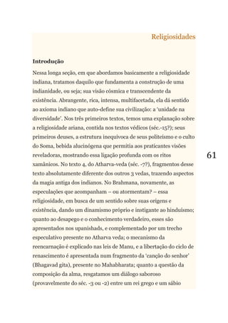 61
Religiosidades
Introdução
Nessa longa seção, em que abordamos basicamente a religiosidade
indiana, tratamos daquilo que fundamenta a construção de uma
indianidade, ou seja; sua visão cósmica e transcendente da
existência. Abrangente, rica, intensa, multifacetada, ela dá sentido
ao axioma indiano que auto-define sua civilização: a ‗unidade na
diversidade‘. Nos três primeiros textos, temos uma explanação sobre
a religiosidade ariana, contida nos textos védicos (séc.-15?); seus
primeiros deuses, a estrutura inequívoca de seus politeísmo e o culto
do Soma, bebida alucinógena que permitia aos praticantes visões
reveladoras, mostrando essa ligação profunda com os ritos
xamânicos. No texto 4, do Atharva-veda (séc. -7?), fragmentos desse
texto absolutamente diferente dos outros 3 vedas, trazendo aspectos
da magia antiga dos indianos. No Brahmana, novamente, as
especulações que acompanham – ou atormentam? – essa
religiosidade, em busca de um sentido sobre suas origens e
existência, dando um dinamismo próprio e instigante ao hinduísmo;
quanto ao desapego e o conhecimento verdadeiro, esses são
apresentados nos upanishads, e complementado por um trecho
especulativo presente no Atharva veda; o mecanismo da
reencarnação é explicado nas leis de Manu, e a libertação do ciclo de
renascimento é apresentada num fragmento da ‗canção do senhor‘
(Bhagavad gita), presente no Mahabharata; quanto a questão da
composição da alma, resgatamos um diálogo saboroso
(provavelmente do séc. -3 ou -2) entre um rei grego e um sábio
 
