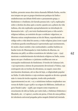 62
budista, presente nessa obra única chamada Milinda Panha, escrita
nos tempos em que os gregos dominavam pedaços da Índia e
estabeleceram um debate fértil entre o pensamento grego, o
hinduísmo e o budismo; do Garuda purana (séc.+13?), explicações
sobre o destino da alma após a morte; quanto aos 4 pilares da vida
indiana, eles são explicados apropriadamente na introdução do
Kamasutra (séc. +3?), um texto fundamental para a vida social e
religiosa indiana, ao contrário do que o ocidente vulgarizou; os
Dharma sutras complementam as leis de Manu, reproduzindo um
código sofre a vida ideal do asceta; a visão religiosa jaina (com o qual
o budismo guarda semelhanças) é apresentada aqui sucintamente,
de modo a fazer sentido e dar continuidade a análise budista no
basilar texto do Dhamapada (a visão budista do dharma, ou
dhamma em páli); os éditos ecumênicos de Ashoka (-302 – 234)
mostram o estabelecimento da tolerância religiosa na Índia, numa
época em que o budismo e o jainismo conflitavam com as
concepções tradicionais do hinduísmo. O trecho de Caitanya (séc.
+15) representa a síntese do pensamento devocional a Vishnu, cuja
contraparte são os trechos do shivaísmo, no seguir; esses dois
movimentos dominam, até os dias de hoje, a religiosidade popular
na Índia. O culto tântrico e cujo erotismo sagrado se devota a grande
mãe é o tema do trecho seguinte, tendo sido produzido
(aparentemente) no séc. +12; o misticismo indiano resplandece nos
versos de Kabir (1440-1518) e na origem do Sikhismo, dedicado ao
guru Nanak (1469 – 1538), que surgem como respostas ao
crescimento do islã na Índia; por outro lado, o Dabistan (Dabestan e
Mazaheb, séc. +17 aprox.), escrito em persa, é fruto de uma política
de tolerância universal pregadas pelos moguls (Sulak kul) iniciada
 