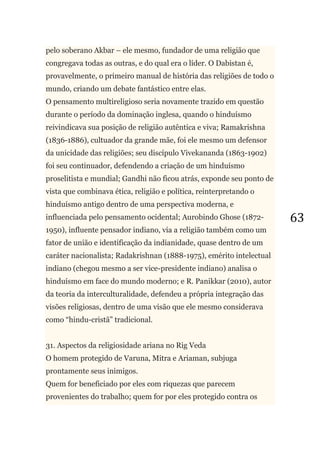63
pelo soberano Akbar – ele mesmo, fundador de uma religião que
congregava todas as outras, e do qual era o líder. O Dabistan é,
provavelmente, o primeiro manual de história das religiões de todo o
mundo, criando um debate fantástico entre elas.
O pensamento multireligioso seria novamente trazido em questão
durante o período da dominação inglesa, quando o hinduísmo
reivindicava sua posição de religião autêntica e viva; Ramakrishna
(1836-1886), cultuador da grande mãe, foi ele mesmo um defensor
da unicidade das religiões; seu discípulo Vivekananda (1863-1902)
foi seu continuador, defendendo a criação de um hinduísmo
proselitista e mundial; Gandhi não ficou atrás, exponde seu ponto de
vista que combinava ética, religião e política, reinterpretando o
hinduísmo antigo dentro de uma perspectiva moderna, e
influenciada pelo pensamento ocidental; Aurobindo Ghose (1872-
1950), influente pensador indiano, via a religião também como um
fator de união e identificação da indianidade, quase dentro de um
caráter nacionalista; Radakrishnan (1888-1975), emérito intelectual
indiano (chegou mesmo a ser vice-presidente indiano) analisa o
hinduísmo em face do mundo moderno; e R. Panikkar (2010), autor
da teoria da interculturalidade, defendeu a própria integração das
visões religiosas, dentro de uma visão que ele mesmo considerava
como ―hindu-cristã‖ tradicional.
31. Aspectos da religiosidade ariana no Rig Veda
O homem protegido de Varuna, Mitra e Ariaman, subjuga
prontamente seus inimigos.
Quem for beneficiado por eles com riquezas que parecem
provenientes do trabalho; quem for por eles protegido contra os
 