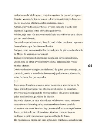 64
malvados nada há de temer, pode ter a certeza de que vai prosperar.
Os reis - Varuna, Mitra, Ariaman -, destroem os inimigos daqueles
que os adoram e afastam os efeitos das más ações.
Aditias, que vinde aos sacrifícios, o vosso caminho é fácil e sem
espinhos. Aqui não se faz oferta indigna de vós.
Aditias, seja para vós motivo de satisfação o sacrifício ao qual vindes
por um caminho reto.
O mortal a quem favoreceis, livre do mal, obtém preciosas riquezas e
descendentes, que lhe são semelhantes.
Amigos, como iremos recitar louvores dignos da glória deslumbrante
de Mitra, de Varuna, de Ariaman?
Eu não recomendo o homem que insulta um devoto dos deuses.
Cuido, sim, de obter a vossa benevolência, apresentando-vos as
minhas ofertas.
O vosso adorador não gosta de falar mal de quem quer que seja. Ao
contrário, receia a maledicência como o jogador teme o adversário,
antes do lance dos quatro dados.
[...]
Indra voraz levantou-se com o ardor do cavalo a aproximar-se da
égua, a fim de participar das abundantes libações do sacrifício.
Deteve seu carro esplêndido e bem atrelado. Ele, que se distingue
pelos atos heróicos, participa da libação.
Trazendo ofertas, os seus adoradores rodeiam-no, como se fossem
mercadores ávidos de ganho, em torno de navios em que irão
atravessar o oceano. Venham logo, entoando louvores ao poderoso
Indra, protetor do sacrifício solene. Venham como se fossem
mulheres a subirem um monte para a colheita de flores.
Ele é poderoso e rápido em suas ações. Nos combates, a sua bravura
 