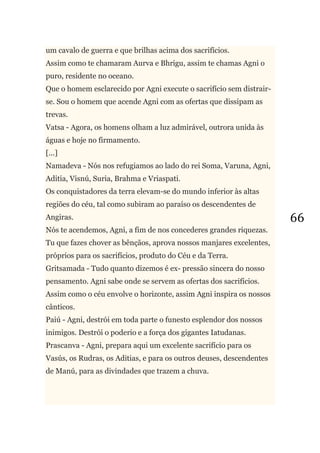 66
um cavalo de guerra e que brilhas acima dos sacrifícios.
Assim como te chamaram Aurva e Bhrigu, assim te chamas Agni o
puro, residente no oceano.
Que o homem esclarecido por Agni execute o sacrifício sem distrair-
se. Sou o homem que acende Agni com as ofertas que dissipam as
trevas.
Vatsa - Agora, os homens olham a luz admirável, outrora unida às
águas e hoje no firmamento.
[...]
Namadeva - Nós nos refugiamos ao lado do rei Soma, Varuna, Agni,
Aditia, Visnú, Suria, Brahma e Vriaspati.
Os conquistadores da terra elevam-se do mundo inferior às altas
regiões do céu, tal como subiram ao paraíso os descendentes de
Angiras.
Nós te acendemos, Agni, a fim de nos concederes grandes riquezas.
Tu que fazes chover as bênçãos, aprova nossos manjares excelentes,
próprios para os sacrifícios, produto do Céu e da Terra.
Gritsamada - Tudo quanto dizemos é ex- pressão sincera do nosso
pensamento. Agni sabe onde se servem as ofertas dos sacrifícios.
Assim como o céu envolve o horizonte, assim Agni inspira os nossos
cânticos.
Paiú - Agni, destrói em toda parte o funesto esplendor dos nossos
inimigos. Destrói o poderio e a força dos gigantes Iatudanas.
Prascanva - Agni, prepara aqui um excelente sacrifício para os
Vasús, os Rudras, os Aditias, e para os outros deuses, descendentes
de Manú, para as divindades que trazem a chuva.
 