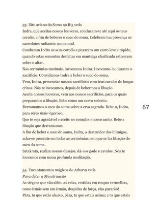 67
33. Rito ariano do Soma no Rig veda
Indra, que aceitas nossos louvores, conduzam-te até aqui os teus
corcéis, a fim de beberes o suco do soma. Celebram tua presença os
sacerdotes radiantes como o sol.
Conduzam Indra os seus corcéis a puxarem um carro leve e rápido,
quando estas sementes desfeitas em manteiga clarificada estiverem
sobre o altar.
Nas cerimônias matinais, invocamos Indra. Invocamo-lo, durante o
sacrifício. Convidamos Indra a beber o suco do soma.
Vem, Indra, presenciar nossos sacrifícios com teus cavalos de longas
crinas. Nós te invocamos, depois de bebermos a libação.
Aceita nossos louvores, vem aos nossos sacrifícios, para os quais
preparamos a libação. Bebe como um cervo sedento.
Derramamos o suco do soma sobre a erva sagrada. Bebe-o, Indra,
para seres mais vigoroso.
Que te seja agradável e aceito no coração o nosso canto. Bebe a
libação que derramamos.
A fim de beber o suco do soma, Indra, o destruidor dos inimigos,
acha-se presente em todas as cerimônias, em que se faz libação do
suco do soma.
Satakrata, realiza nossos desejos, dá-nos gado e cavalos, Nós te
louvamos com nossa profunda meditação.
34. Encantamentos mágicos do Atharva veda
Para deter a Menstruação
As virgens que vão além, as veias, vestidas em roupas vermelhas,
como irmãs sem um irmão, despidas de força, elas pararão!
Pára, tu que estás abaixo, pára, tu que estais acima; e tu que estais
 