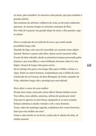 68
no meio, pára também! As menores veias param; que pare também a
grande artéria!
Das centenas de artérias e milhares de veias, as do meio realmente
pararam. Ao mesmo tempo os extremos cessaram de fluir.
Por volta de ti passou um grande dique de areia: a fica parado, rogo-
te calma!
Para a confecção de um talismã de ouro, que sendo usado
possibilita longa vida
Nascido do fogo, este ouro foi concedido aos mortais como objeto
imortal. Merece-o quem sabe disto. Quem usá-lo morrerá velho.
O ouro de belo colorido, desde os primeiros tempos procurado pelos
homens e por seus filhos, o ouro brilhante derrame sobre ti o seu
fulgor. Gozará de longa vida quem usá-lo.
Eu te entrego isto para a tua longa vida, para o brilho, a força e o
vigor. Entre os outros homens, resplandeças com o brilho do ouro.
Conhecido do rei Varuna, do deus Briaspati, de Indra, matador de
Vrita, obtenhas longa vida e prestígio por este talismã.
Para obter o amor de uma mulher
Deseja meu corpo, meus pés, meus olhos! Deseja minhas coxas!
Teus olhos, teus cabelos, amorosa, sofram de paixão por mim!
Faço que te agarres ao meu braço, apegando-te ao meu coração.
Estejas submissa à minha vontade e sob o meu domínio.
Vacas, mães da manteiga sagrada, cuidadosas dos vossos bezerros,
fazei que esta mulher me ame!
Como o cipó enrola-se na árvore, assim não te afastes de mim, sê
minha amante!
 
