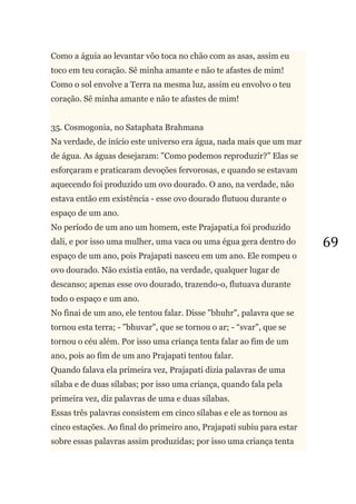 69
Como a águia ao levantar vôo toca no chão com as asas, assim eu
toco em teu coração. Sê minha amante e não te afastes de mim!
Como o sol envolve a Terra na mesma luz, assim eu envolvo o teu
coração. Sê minha amante e não te afastes de mim!
35. Cosmogonia, no Sataphata Brahmana
Na verdade, de início este universo era água, nada mais que um mar
de água. As águas desejaram: "Como podemos reproduzir?‖ Elas se
esforçaram e praticaram devoções fervorosas, e quando se estavam
aquecendo foi produzido um ovo dourado. O ano, na verdade, não
estava então em existência - esse ovo dourado flutuou durante o
espaço de um ano.
No período de um ano um homem, este Prajapati,a foi produzido
dali, e por isso uma mulher, uma vaca ou uma égua gera dentro do
espaço de um ano, pois Prajapati nasceu em um ano. Ele rompeu o
ovo dourado. Não existia então, na verdade, qualquer lugar de
descanso; apenas esse ovo dourado, trazendo-o, flutuava durante
todo o espaço e um ano.
No finai de um ano, ele tentou falar. Disse "bhuhr", palavra que se
tornou esta terra; - "bhuvar", que se tornou o ar; - ―svar", que se
tornou o céu além. Por isso uma criança tenta falar ao fim de um
ano, pois ao fim de um ano Prajapati tentou falar.
Quando falava ela primeira vez, Prajapati dizia palavras de uma
sílaba e de duas sílabas; por isso uma criança, quando fala pela
primeira vez, diz palavras de uma e duas sílabas.
Essas três palavras consistem em cinco sílabas e ele as tornou as
cinco estações. Ao final do primeiro ano, Prajapati subiu para estar
sobre essas palavras assim produzidas; por isso uma criança tenta
 