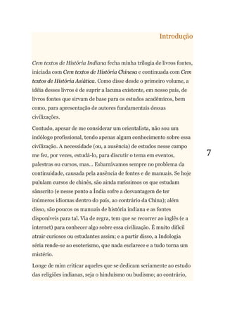 7
Introdução
Cem textos de História Indiana fecha minha trilogia de livros fontes,
iniciada com Cem textos de História Chinesa e continuada com Cem
textos de História Asiática. Como disse desde o primeiro volume, a
idéia desses livros é de suprir a lacuna existente, em nosso país, de
livros fontes que sirvam de base para os estudos acadêmicos, bem
como, para apresentação de autores fundamentais dessas
civilizações.
Contudo, apesar de me considerar um orientalista, não sou um
indólogo profissional, tendo apenas algum conhecimento sobre essa
civilização. A necessidade (ou, a ausência) de estudos nesse campo
me fez, por vezes, estudá-lo, para discutir o tema em eventos,
palestras ou cursos, mas... Esbarrávamos sempre no problema da
continuidade, causada pela ausência de fontes e de manuais. Se hoje
pululam cursos de chinês, são ainda raríssimos os que estudam
sânscrito (e nesse ponto a Índia sofre a desvantagem de ter
inúmeros idiomas dentro do país, ao contrário da China); além
disso, são poucos os manuais de história indiana e as fontes
disponíveis para tal. Via de regra, tem que se recorrer ao inglês (e a
internet) para conhecer algo sobre essa civilização. É muito difícil
atrair curiosos ou estudantes assim; e a partir disso, a Indologia
séria rende-se ao esoterismo, que nada esclarece e a tudo torna um
mistério.
Longe de mim criticar aqueles que se dedicam seriamente ao estudo
das religiões indianas, seja o hinduísmo ou budismo; ao contrário,
 