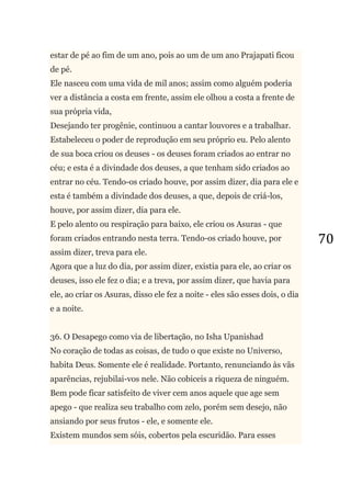 70
estar de pé ao fim de um ano, pois ao um de um ano Prajapati ficou
de pé.
Ele nasceu com uma vida de mil anos; assim como alguém poderia
ver a distância a costa em frente, assim ele olhou a costa a frente de
sua própria vida,
Desejando ter progênie, continuou a cantar louvores e a trabalhar.
Estabeleceu o poder de reprodução em seu próprio eu. Pelo alento
de sua boca criou os deuses - os deuses foram criados ao entrar no
céu; e esta é a divindade dos deuses, a que tenham sido criados ao
entrar no céu. Tendo-os criado houve, por assim dizer, dia para ele e
esta é também a divindade dos deuses, a que, depois de criá-los,
houve, por assim dizer, dia para ele.
E pelo alento ou respiração para baixo, ele criou os Asuras - que
foram criados entrando nesta terra. Tendo-os criado houve, por
assim dizer, treva para ele.
Agora que a luz do dia, por assim dizer, existia para ele, ao criar os
deuses, isso ele fez o dia; e a treva, por assim dizer, que havia para
ele, ao criar os Asuras, disso ele fez a noite - eles são esses dois, o dia
e a noite.
36. O Desapego como via de libertação, no Isha Upanishad
No coração de todas as coisas, de tudo o que existe no Universo,
habita Deus. Somente ele é realidade. Portanto, renunciando às vãs
aparências, rejubilai-vos nele. Não cobiceis a riqueza de ninguém.
Bem pode ficar satisfeito de viver cem anos aquele que age sem
apego - que realiza seu trabalho com zelo, porém sem desejo, não
ansiando por seus frutos - ele, e somente ele.
Existem mundos sem sóis, cobertos pela escuridão. Para esses
 