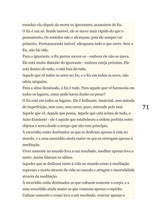 71
mundos vão depois da morte os ignorantes, assassinos do Eu.
O Eu é um só. Sendo imóvel, ele se move mais rápido do que o
pensamento. Os sentidos não o alcançam, pois ele sempre vai
primeiro. Permanecendo imóvel, ultrapassa tudo o que corre. Sem o
Eu, não há vida.
Para o ignorante, o Eu parece mover-se - embora ele não se mova.
Ele está muito distante do ignorante - embora esteja próximo. Ele
está dentro de tudo, e está fora de tudo.
Aquele que vê todos os seres no Eu, e o Eu em todos os seres, não
odeia ninguém.
Para a alma iluminada, o Eu é tudo. Para aquele que vê harmonia em
todos os lugares, como pode haver ilusão ou pesar?
O Eu está em todos os lugares. Ele é brilhante, imaterial, sem mácula
de imperfeição, sem osso, sem carne, puro, intocado pelo mal.
Aquele que vê, Aquele que pensa, Aquele que está acima de tudo, o
Auto-Existente - ele é aquele que estabeleceu a ordem perfeita entre
objetos e seres desde o tempo que não tem princípio.
À escuridão estão destinados os que se dedicam apenas à vida no
mundo, e a uma escuridão ainda maior os que se entregam apenas à
meditação.
Viver somente no mundo leva a um resultado, meditar apenas leva a
outro. Assim falaram os sábios.
Aqueles que se dedicam tanto à vida no mundo como à meditação
superam a morte através da vida no mundo e atingem a imortalidade
através da meditação.
À escuridão estão destinados os que cultuam somente o corpo, e a
uma escuridão ainda maior os que veneram apenas o espírito.
Cultuar somente o corpo leva a um resultado, venerar apenas o
 