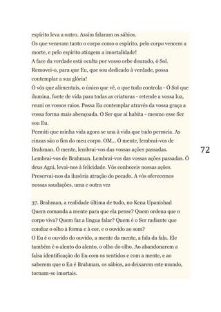 72
espírito leva a outro. Assim falaram os sábios.
Os que veneram tanto o corpo como o espírito, pelo corpo vencem a
morte, e pelo espírito atingem a imortalidade!
A face da verdade está oculta por vosso orbe dourado, ó Sol.
Removei-o, para que Eu, que sou dedicado à verdade, possa
contemplar a sua glória!
Ó vós que alimentais, o único que vê, o que tudo controla - Ó Sol que
ilumina, fonte de vida para todas as criaturas - retende a vossa luz,
reuni os vossos raios. Possa Eu contemplar através da vossa graça a
vossa forma mais abençoada. O Ser que aí habita - mesmo esse Ser
sou Eu.
Permiti que minha vida agora se una à vida que tudo permeia. As
cinzas são o fim do meu corpo. OM... Ó mente, lembrai-vos de
Brahman. Ó mente, lembrai-vos das vossas ações passadas.
Lembrai-vos de Brahman. Lembrai-vos das vossas ações passadas. Ó
deus Agni, levai-nos à felicidade. Vós conheceis nossas ações.
Preservai-nos da ilusória atração do pecado. A vós oferecemos
nossas saudações, uma e outra vez
37. Brahman, a realidade última de tudo, no Kena Upanishad
Quem comanda a mente para que ela pense? Quem ordena que o
corpo viva? Quem faz a língua falar? Quem é o Ser radiante que
conduz o olho à forma e à cor, e o ouvido ao som?
O Eu é o ouvido do ouvido, a mente da mente, a fala da fala. Ele
também é o alento do alento, o olho do olho. Ao abandonarem a
falsa identificação do Eu com os sentidos e com a mente, e ao
saberem que o Eu é Brahman, os sábios, ao deixarem este mundo,
tornam-se imortais.
 