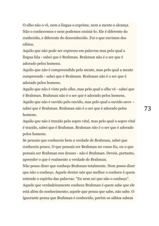 73
O olho não o vê, nem a língua o exprime, nem a mente o alcança.
Não o conhecemos e nem podemos ensiná-lo. Ele é diferente do
conhecido, e diferente do desconhecido. Foi o que ouvimos dos
sábios.
Aquilo que não pode ser expresso em palavras mas pelo qual a
língua fala - sabei que é Brahman. Brahman não é o ser que é
adorado pelos homens.
Aquilo que não é compreendido pela mente, mas pelo qual a mente
compreende - sabei que é Brahman. Brahman não é o ser que é
adorado pelos homens.
Aquilo que não é visto pelo olho, mas pelo qual o olho vê - sabei que
é Brahman. Brahman não é o ser que é adorado pelos homens.
Aquilo que não é ouvido pelo ouvido, mas pelo qual o ouvido ouve –
sabei que é Brahman. Brahman não é o ser que é adorado pelos
homens.
Aquilo que não é trazido pelo sopro vital, mas pelo qual o sopro vital
é trazido, sabei que é Brahman. Brahman não é o ser que é adorado
pelos homens.
Se pensais que conheceis bem a verdade de Brahman, sabei que
conheceis pouco. O que pensais ser Brahman no vosso Eu, ou o que
pensais ser Brahman nos deuses - não é Brahman. Deveis, portanto,
aprender o que é realmente a verdade de Brahman.
Não posso dizer que conheço Brahman totalmente. Nem posso dizer
que não o conheço. Aquele dentre nós que melhor o conhece é quem
entende o espírito das palavras: "Eu nem sei que não o conheço".
Aquele que verdadeiramente conhece Brahman é quem sabe que ele
está além do conhecimento; aquele que pensa que sabe, não sabe. O
ignorante pensa que Brahman é conhecido, porém os sábios sabem
 
