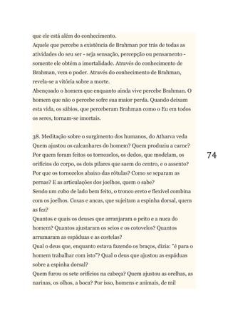74
que ele está além do conhecimento.
Aquele que percebe a existência de Brahman por trás de todas as
atividades do seu ser - seja sensação, percepção ou pensamento -
somente ele obtém a imortalidade. Através do conhecimento de
Brahman, vem o poder. Através do conhecimento de Brahman,
revela-se a vitória sobre a morte.
Abençoado o homem que enquanto ainda vive percebe Brahman. O
homem que não o percebe sofre sua maior perda. Quando deixam
esta vida, os sábios, que perceberam Brahman como o Eu em todos
os seres, tornam-se imortais.
38. Meditação sobre o surgimento dos humanos, do Atharva veda
Quem ajustou os calcanhares do homem? Quem produziu a carne?
Por quem foram feitos os tornozelos, os dedos, que modelam, os
orifícios do corpo, os dois pilares que saem do centro, e o assento?
Por que os tornozelos abaixo das rótulas? Como se separam as
pernas? E as articulações dos joelhos, quem o sabe?
Sendo um cubo de lado bem feito, o tronco ereto e flexível combina
com os joelhos. Coxas e ancas, que sujeitam a espinha dorsal, quem
as fez?
Quantos e quais os deuses que arranjaram o peito e a nuca do
homem? Quantos ajustaram os seios e os cotovelos? Quantos
arrumaram as espáduas e as costelas?
Qual o deus que, enquanto estava fazendo os braços, dizia: "é para o
homem trabalhar com isto"? Qual o deus que ajustou as espáduas
sobre a espinha dorsal?
Quem furou os sete orifícios na cabeça? Quem ajustou as orelhas, as
narinas, os olhos, a boca? Por isso, homens e animais, de mil
 
