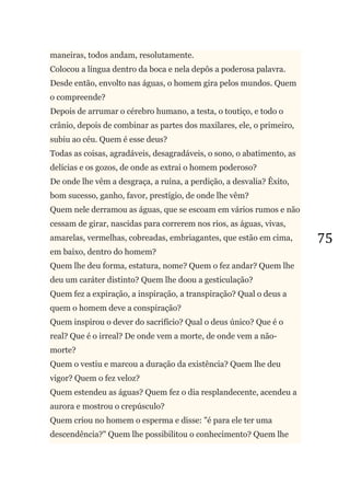 75
maneiras, todos andam, resolutamente.
Colocou a língua dentro da boca e nela depôs a poderosa palavra.
Desde então, envolto nas águas, o homem gira pelos mundos. Quem
o compreende?
Depois de arrumar o cérebro humano, a testa, o toutiço, e todo o
crânio, depois de combinar as partes dos maxilares, ele, o primeiro,
subiu ao céu. Quem é esse deus?
Todas as coisas, agradáveis, desagradáveis, o sono, o abatimento, as
delícias e os gozos, de onde as extrai o homem poderoso?
De onde lhe vêm a desgraça, a ruína, a perdição, a desvalia? Êxito,
bom sucesso, ganho, favor, prestígio, de onde lhe vêm?
Quem nele derramou as águas, que se escoam em vários rumos e não
cessam de girar, nascidas para correrem nos rios, as águas, vivas,
amarelas, vermelhas, cobreadas, embriagantes, que estão em cima,
em baixo, dentro do homem?
Quem lhe deu forma, estatura, nome? Quem o fez andar? Quem lhe
deu um caráter distinto? Quem lhe doou a gesticulação?
Quem fez a expiração, a inspiração, a transpiração? Qual o deus a
quem o homem deve a conspiração?
Quem inspirou o dever do sacrifício? Qual o deus único? Que é o
real? Que é o irreal? De onde vem a morte, de onde vem a não-
morte?
Quem o vestiu e marcou a duração da existência? Quem lhe deu
vigor? Quem o fez veloz?
Quem estendeu as águas? Quem fez o dia resplandecente, acendeu a
aurora e mostrou o crepúsculo?
Quem criou no homem o esperma e disse: "é para ele ter uma
descendência?" Quem lhe possibilitou o conhecimento? Quem lhe
 
