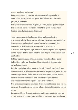 76
trouxe a música, as danças?
Por quem foi a terra coberta, o firmamento ultrapassado, as
montanhas transpostas? Por quem foram feitas as obras e ele
próprio, o homem?
Por quem reverencia ele a Parjania, a Soma, àquele que vê longe?
Por quem são feitos o sacrifício e a fé? Por quem desceu até ao
homem a inteligência que nele reside?
39. A transmigração da alma, no Manavadharmashastra
A ação, que advém da mente, da fala e do corpo, produz resultados
bons ou maus; pela ação são causadas as diversas condições
humanas, as mais elevadas, as médias e as mais baixas.
A mente é o instigadora aqui embaixo, mesmo aquela ação ligada ao
corpo, e que é de três tipos, tem três localizações e se classifica sob
dez títulos.
Cobiçar a propriedade alheia, pensar no coração sobre o que é
indesejável e aderir a doutrinas falsas são os três tipos de ação
mental pecaminosa.
Injuriar o próximo, dizer mentira, detrair dos méritos de todos os
homens e falar frivolamente serão os quatro tipos de ação verbal má.
Tomar o que não foi dado, ferir as criaturas sem a sanção da lei e
manter relações criminosas com a mulher do próximo são
declarados como os três tipos de ação corporal ruim.
Um homem consegue o resultado de ato mental bom ou mau em sua
mente, o de um ato verbal em sua fala e o de um ato corporal em seu
corpo.
Em conseqüência de muitos atos pecaminosos cometidos com seu
corpo, no nascimento seguinte um homem se toma algo inanimado;
 